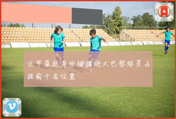 法甲最新身价榜揭晓大巴黎球员占据前十名位置