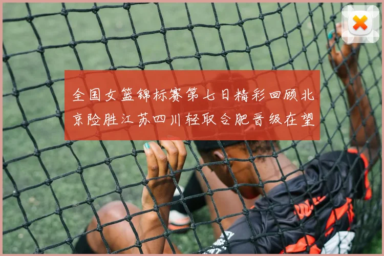 全国女篮锦标赛第七日精彩回顾北京险胜江苏四川轻取合肥晋级在望