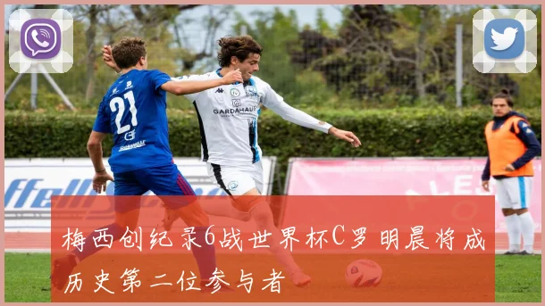 梅西创纪录6战世界杯C罗明晨将成历史第二位参与者