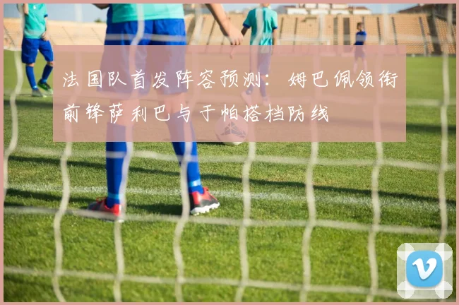 法国队首发阵容预测：姆巴佩领衔前锋萨利巴与于帕搭档防线