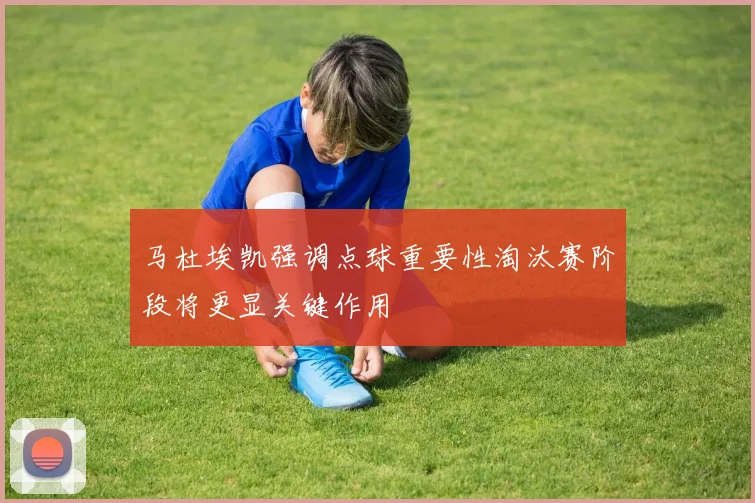 马杜埃凯强调点球重要性淘汰赛阶段将更显关键作用
