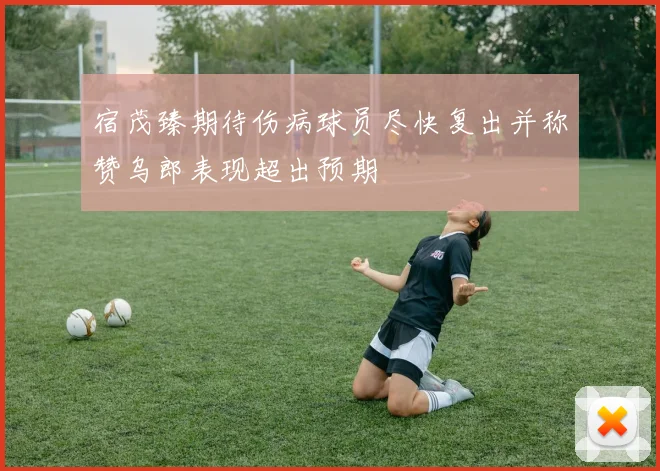 宿茂臻期待伤病球员尽快复出并称赞乌郎表现超出预期
