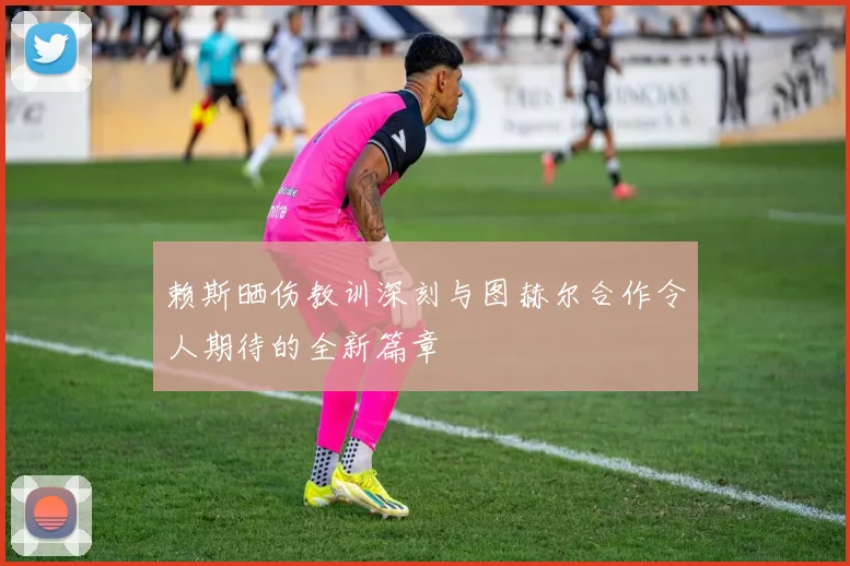 赖斯晒伤教训深刻与图赫尔合作令人期待的全新篇章