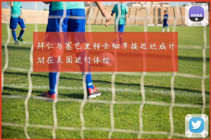 拜仁与塞巴里转会细节接近达成计划在美国进行体检