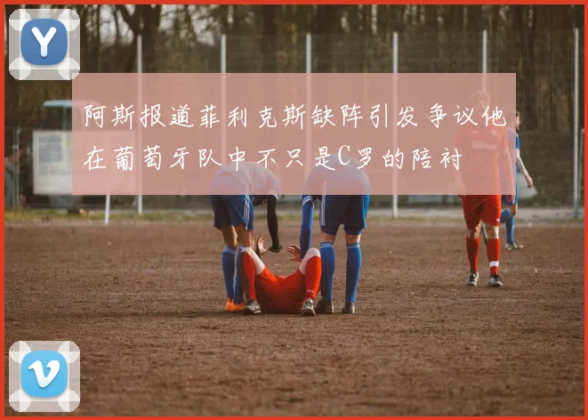 阿斯报道菲利克斯缺阵引发争议他在葡萄牙队中不只是C罗的陪衬