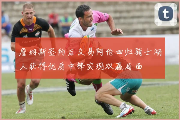 詹姆斯签约后交易阿伦回归骑士湖人获得优质中锋实现双赢局面